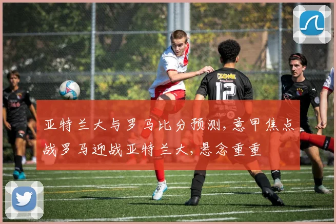亚特兰大与罗马比分预测,意甲焦点战罗马迎战亚特兰大,悬念重重
